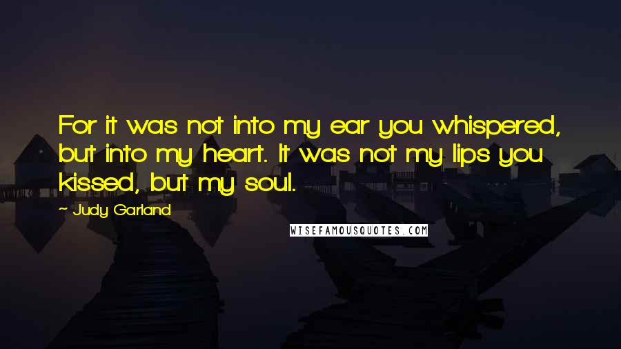 Judy Garland Quotes: For it was not into my ear you whispered, but into my heart. It was not my lips you kissed, but my soul.