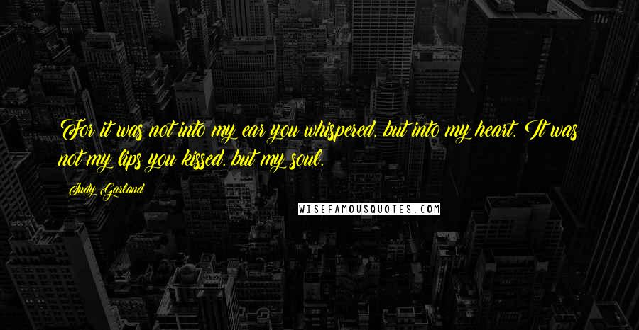 Judy Garland Quotes: For it was not into my ear you whispered, but into my heart. It was not my lips you kissed, but my soul.