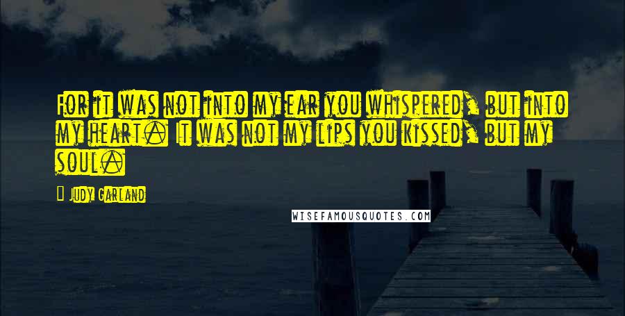 Judy Garland Quotes: For it was not into my ear you whispered, but into my heart. It was not my lips you kissed, but my soul.