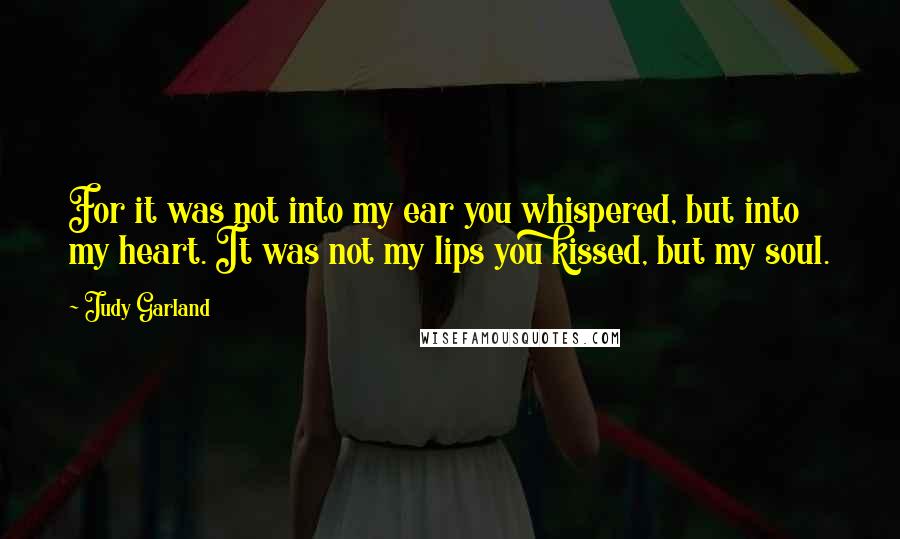 Judy Garland Quotes: For it was not into my ear you whispered, but into my heart. It was not my lips you kissed, but my soul.