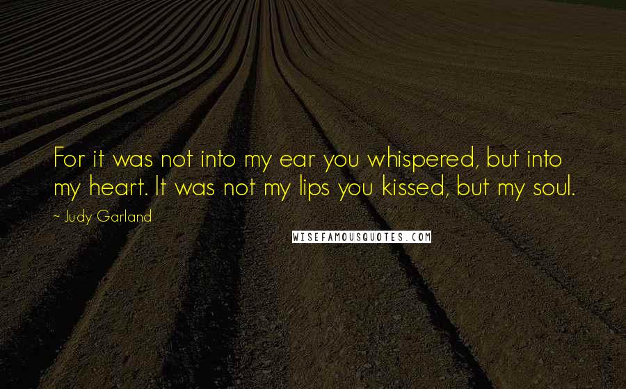 Judy Garland Quotes: For it was not into my ear you whispered, but into my heart. It was not my lips you kissed, but my soul.