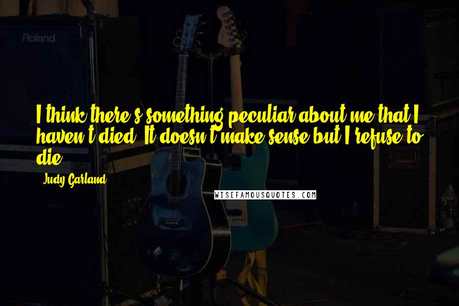 Judy Garland Quotes: I think there's something peculiar about me that I haven't died. It doesn't make sense but I refuse to die.
