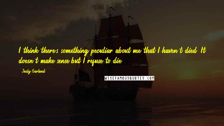 Judy Garland Quotes: I think there's something peculiar about me that I haven't died. It doesn't make sense but I refuse to die.