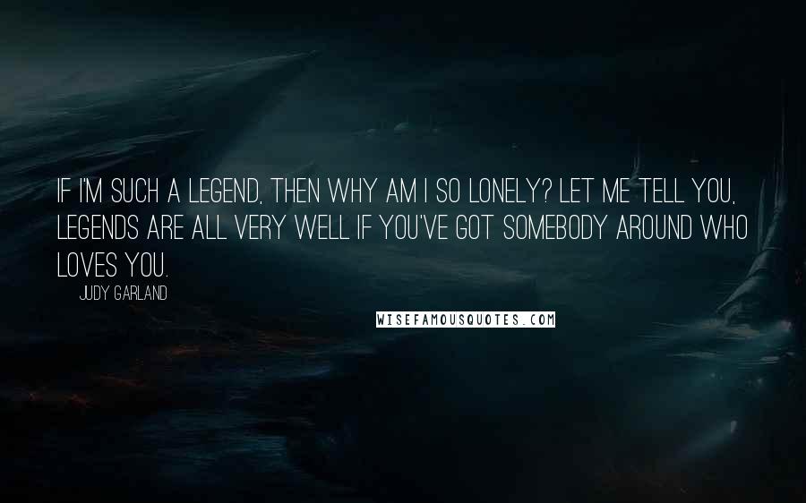 Judy Garland Quotes: If I'm such a legend, then why am I so lonely? Let me tell you, legends are all very well if you've got somebody around who loves you.