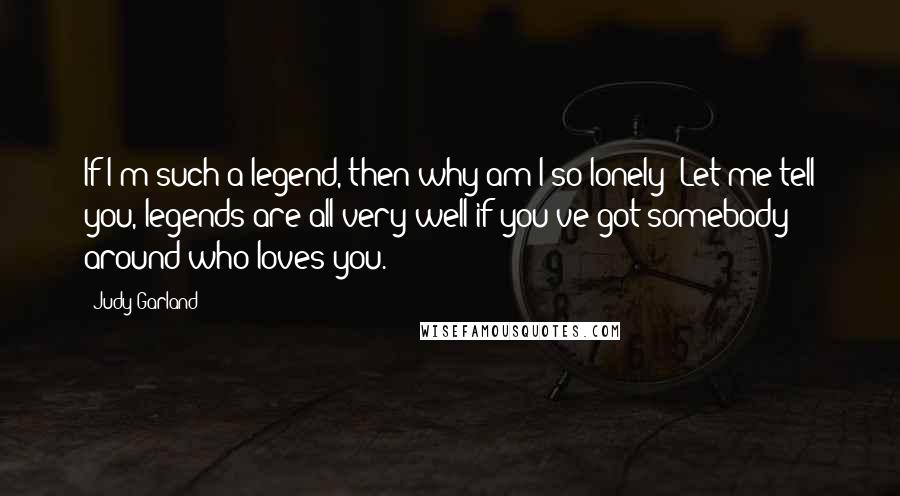 Judy Garland Quotes: If I'm such a legend, then why am I so lonely? Let me tell you, legends are all very well if you've got somebody around who loves you.