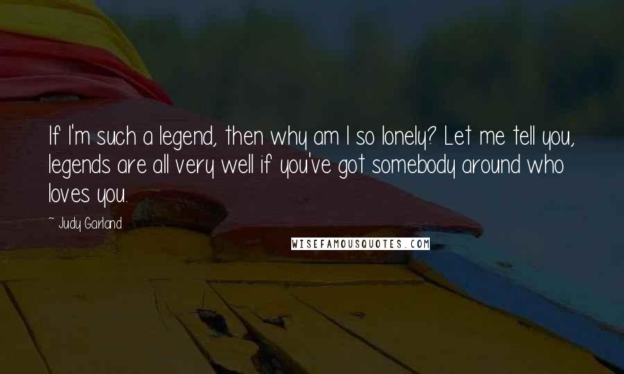 Judy Garland Quotes: If I'm such a legend, then why am I so lonely? Let me tell you, legends are all very well if you've got somebody around who loves you.