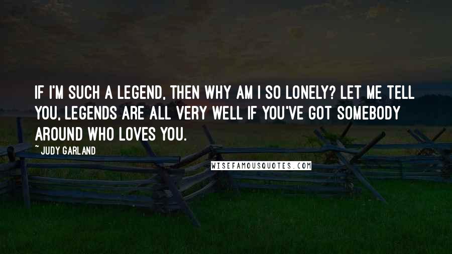 Judy Garland Quotes: If I'm such a legend, then why am I so lonely? Let me tell you, legends are all very well if you've got somebody around who loves you.