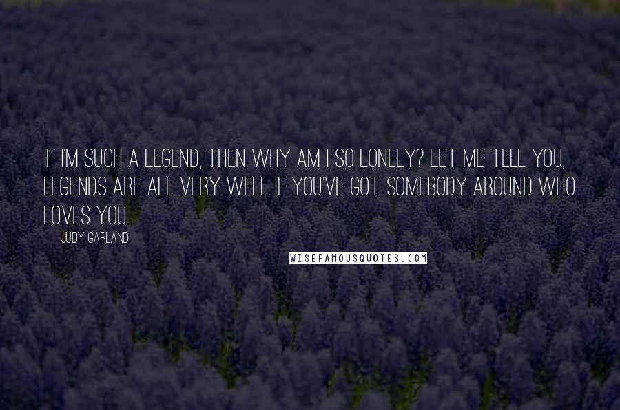 Judy Garland Quotes: If I'm such a legend, then why am I so lonely? Let me tell you, legends are all very well if you've got somebody around who loves you.