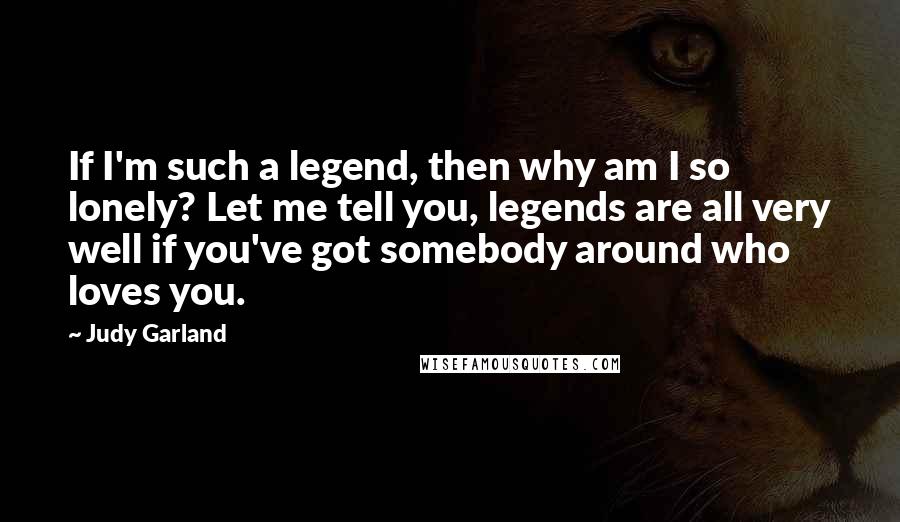 Judy Garland Quotes: If I'm such a legend, then why am I so lonely? Let me tell you, legends are all very well if you've got somebody around who loves you.