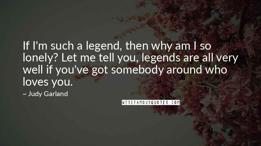 Judy Garland Quotes: If I'm such a legend, then why am I so lonely? Let me tell you, legends are all very well if you've got somebody around who loves you.
