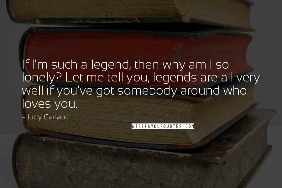 Judy Garland Quotes: If I'm such a legend, then why am I so lonely? Let me tell you, legends are all very well if you've got somebody around who loves you.