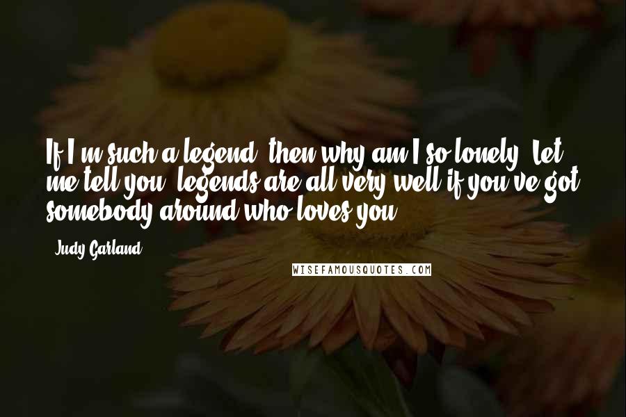 Judy Garland Quotes: If I'm such a legend, then why am I so lonely? Let me tell you, legends are all very well if you've got somebody around who loves you.