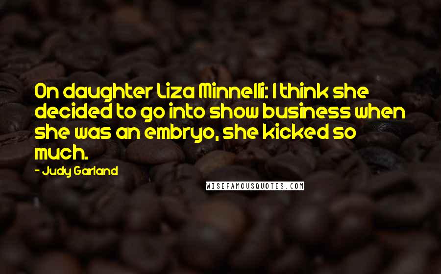 Judy Garland Quotes: On daughter Liza Minnelli: I think she decided to go into show business when she was an embryo, she kicked so much.