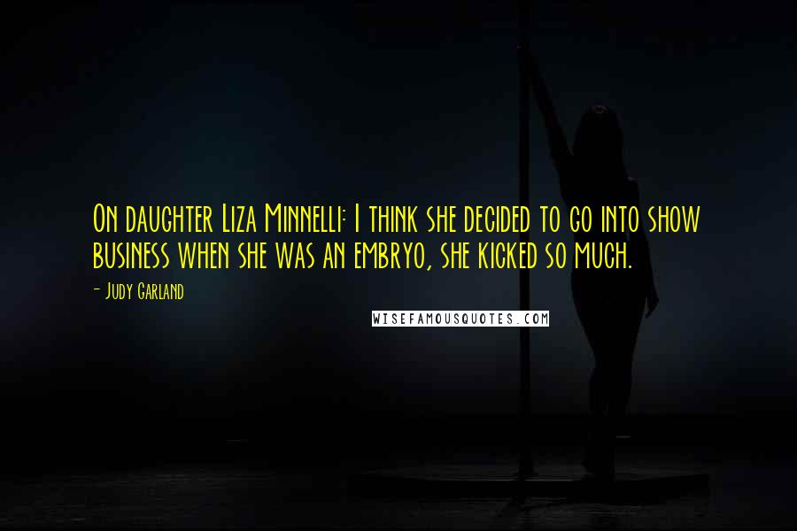 Judy Garland Quotes: On daughter Liza Minnelli: I think she decided to go into show business when she was an embryo, she kicked so much.