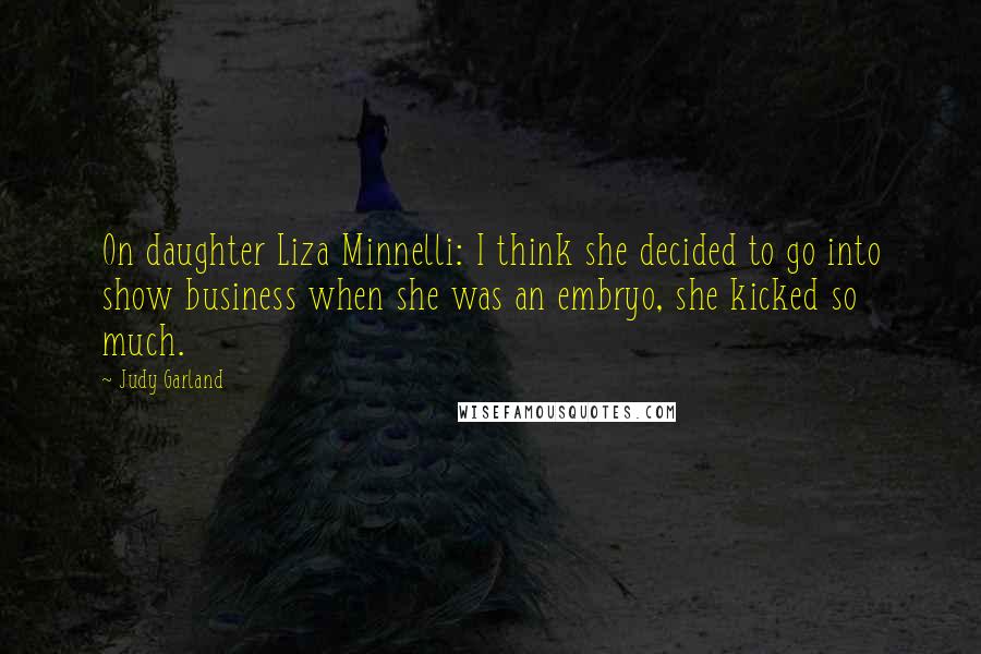 Judy Garland Quotes: On daughter Liza Minnelli: I think she decided to go into show business when she was an embryo, she kicked so much.