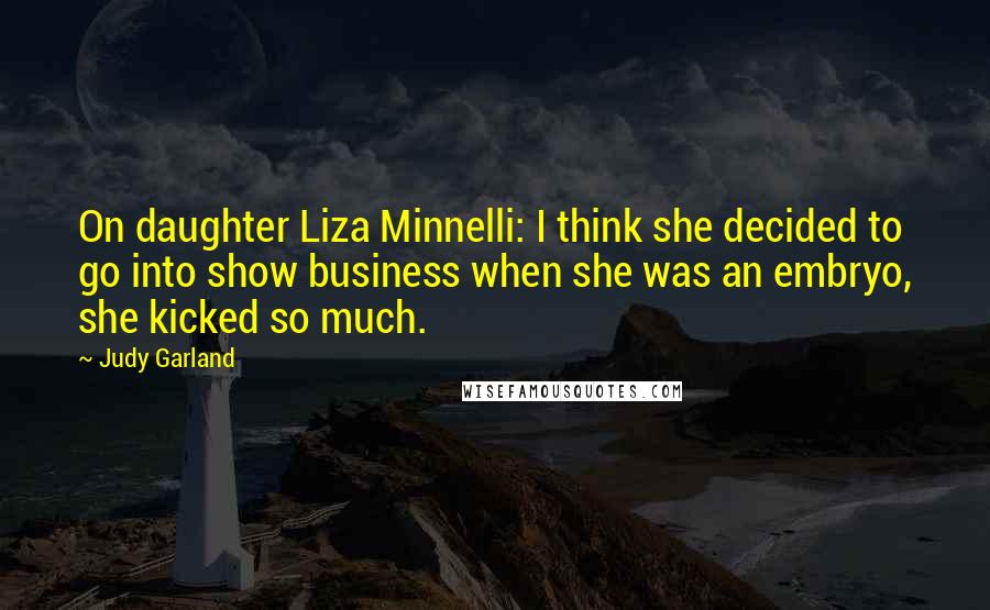 Judy Garland Quotes: On daughter Liza Minnelli: I think she decided to go into show business when she was an embryo, she kicked so much.