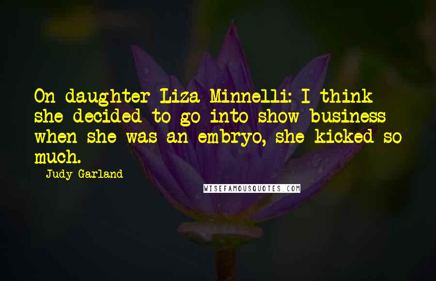 Judy Garland Quotes: On daughter Liza Minnelli: I think she decided to go into show business when she was an embryo, she kicked so much.