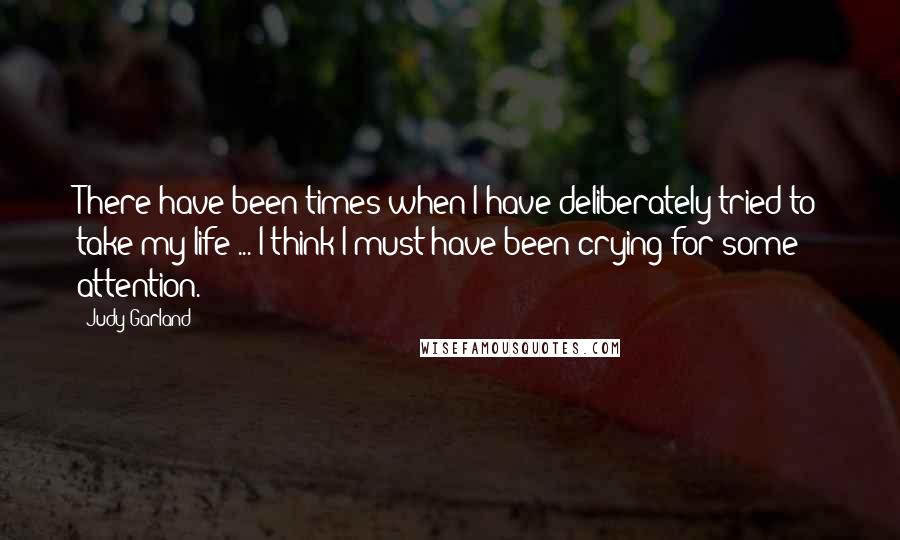 Judy Garland Quotes: There have been times when I have deliberately tried to take my life ... I think I must have been crying for some attention.