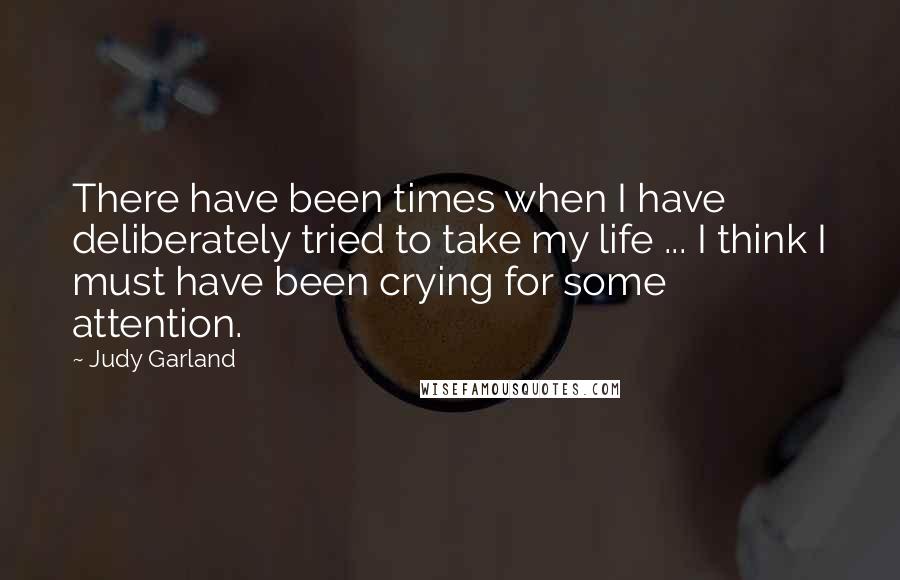 Judy Garland Quotes: There have been times when I have deliberately tried to take my life ... I think I must have been crying for some attention.