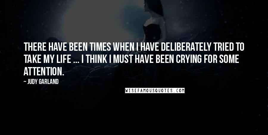 Judy Garland Quotes: There have been times when I have deliberately tried to take my life ... I think I must have been crying for some attention.