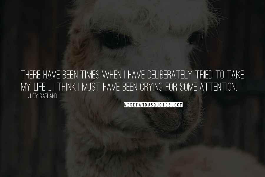 Judy Garland Quotes: There have been times when I have deliberately tried to take my life ... I think I must have been crying for some attention.