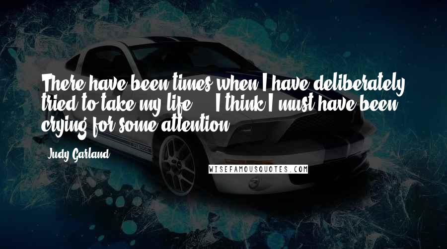 Judy Garland Quotes: There have been times when I have deliberately tried to take my life ... I think I must have been crying for some attention.