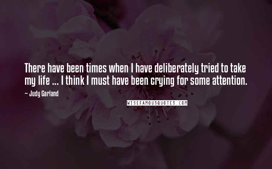Judy Garland Quotes: There have been times when I have deliberately tried to take my life ... I think I must have been crying for some attention.