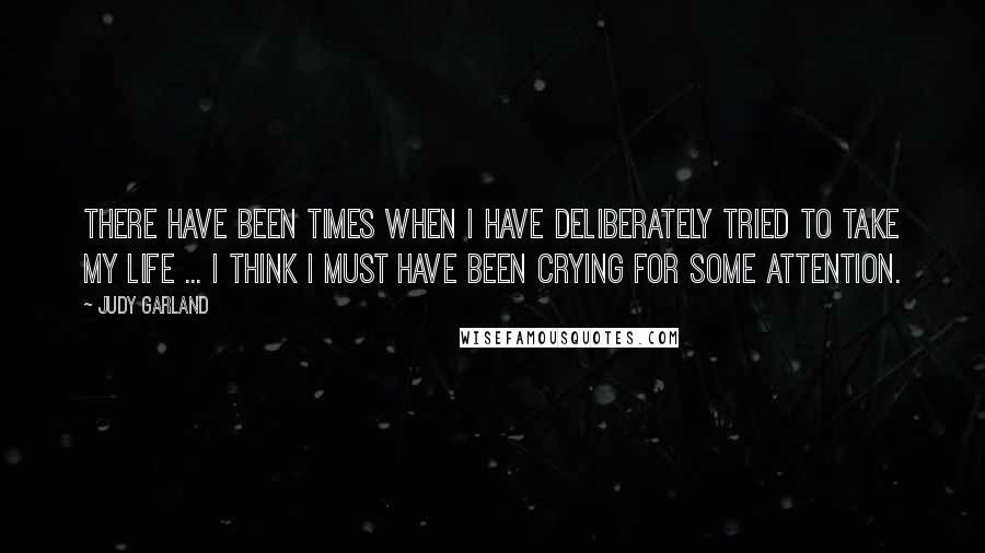 Judy Garland Quotes: There have been times when I have deliberately tried to take my life ... I think I must have been crying for some attention.