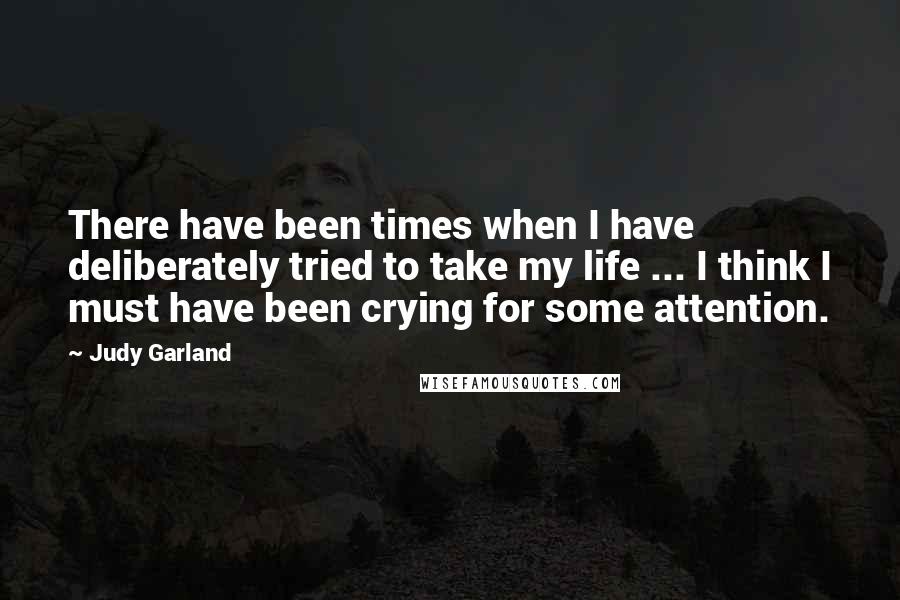 Judy Garland Quotes: There have been times when I have deliberately tried to take my life ... I think I must have been crying for some attention.