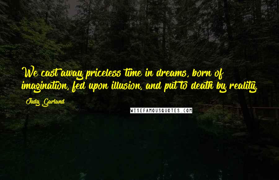 Judy Garland Quotes: We cast away priceless time in dreams, born of imagination, fed upon illusion, and put to death by reality.