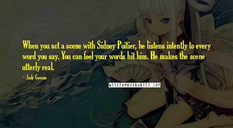Judy Geeson Quotes: When you act a scene with Sidney Poitier, he listens intently to every word you say. You can feel your words hit him. He makes the scene utterly real.