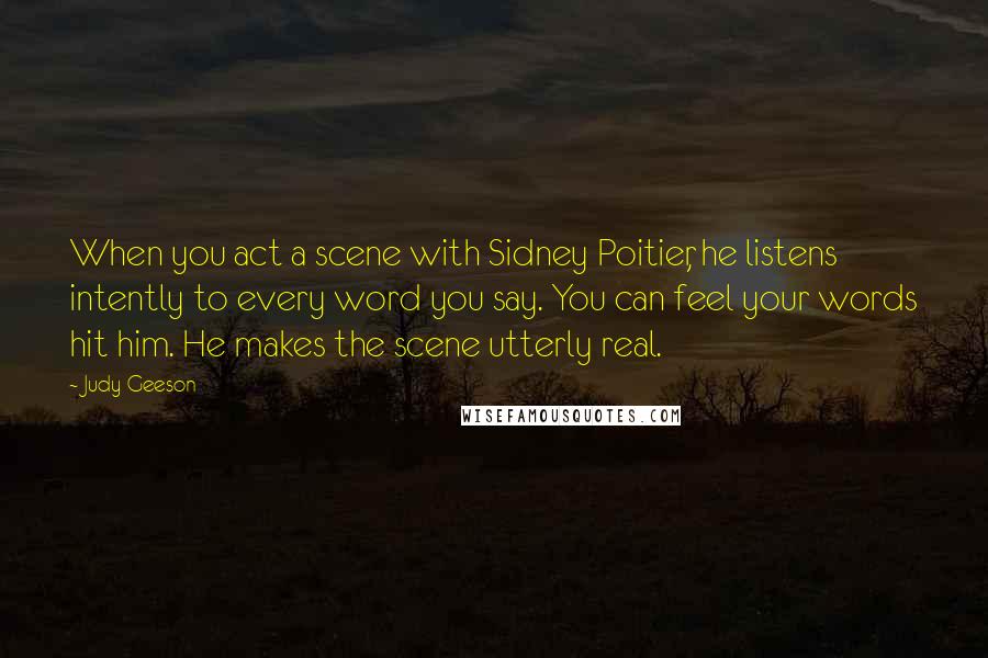 Judy Geeson Quotes: When you act a scene with Sidney Poitier, he listens intently to every word you say. You can feel your words hit him. He makes the scene utterly real.