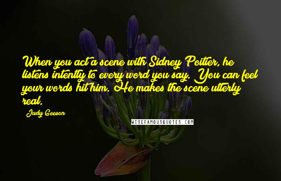 Judy Geeson Quotes: When you act a scene with Sidney Poitier, he listens intently to every word you say. You can feel your words hit him. He makes the scene utterly real.