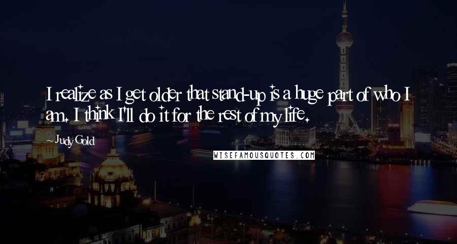 Judy Gold Quotes: I realize as I get older that stand-up is a huge part of who I am. I think I'll do it for the rest of my life.