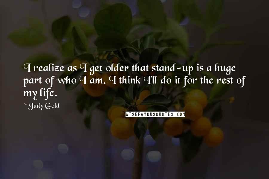 Judy Gold Quotes: I realize as I get older that stand-up is a huge part of who I am. I think I'll do it for the rest of my life.