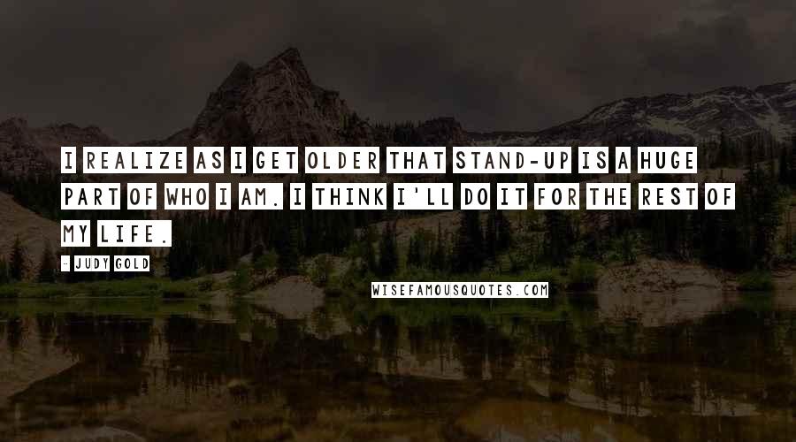 Judy Gold Quotes: I realize as I get older that stand-up is a huge part of who I am. I think I'll do it for the rest of my life.