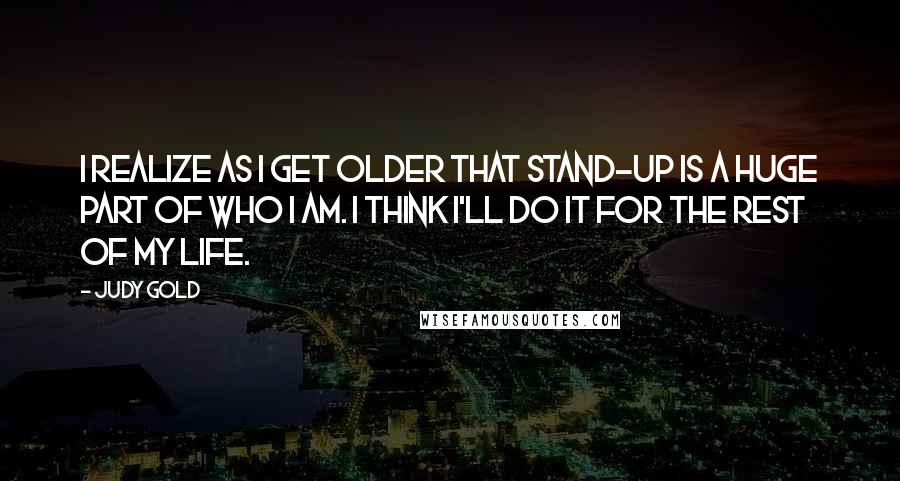 Judy Gold Quotes: I realize as I get older that stand-up is a huge part of who I am. I think I'll do it for the rest of my life.