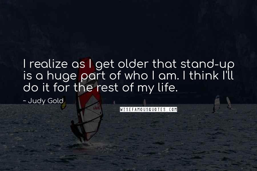 Judy Gold Quotes: I realize as I get older that stand-up is a huge part of who I am. I think I'll do it for the rest of my life.