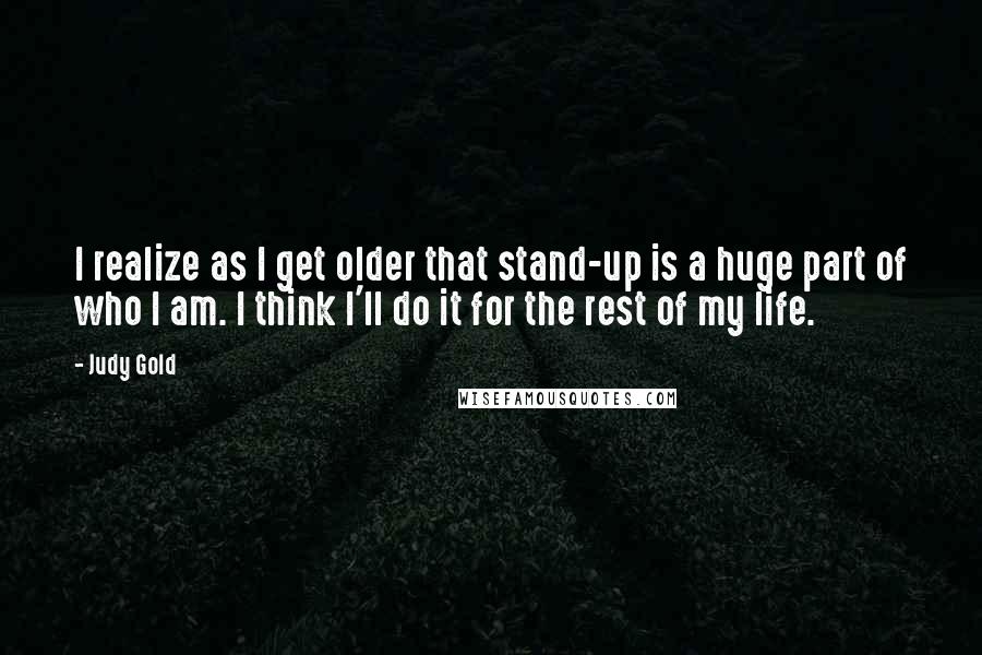 Judy Gold Quotes: I realize as I get older that stand-up is a huge part of who I am. I think I'll do it for the rest of my life.