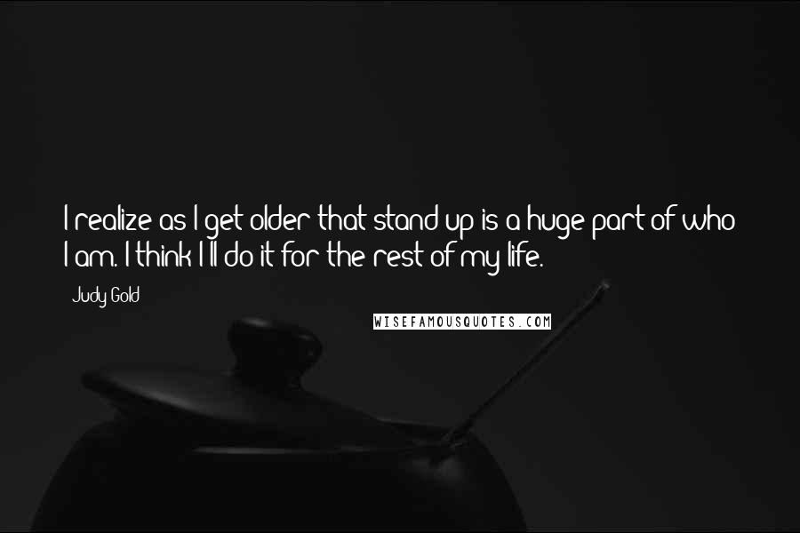 Judy Gold Quotes: I realize as I get older that stand-up is a huge part of who I am. I think I'll do it for the rest of my life.