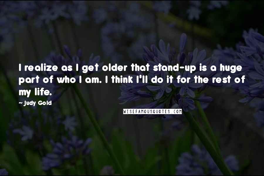 Judy Gold Quotes: I realize as I get older that stand-up is a huge part of who I am. I think I'll do it for the rest of my life.