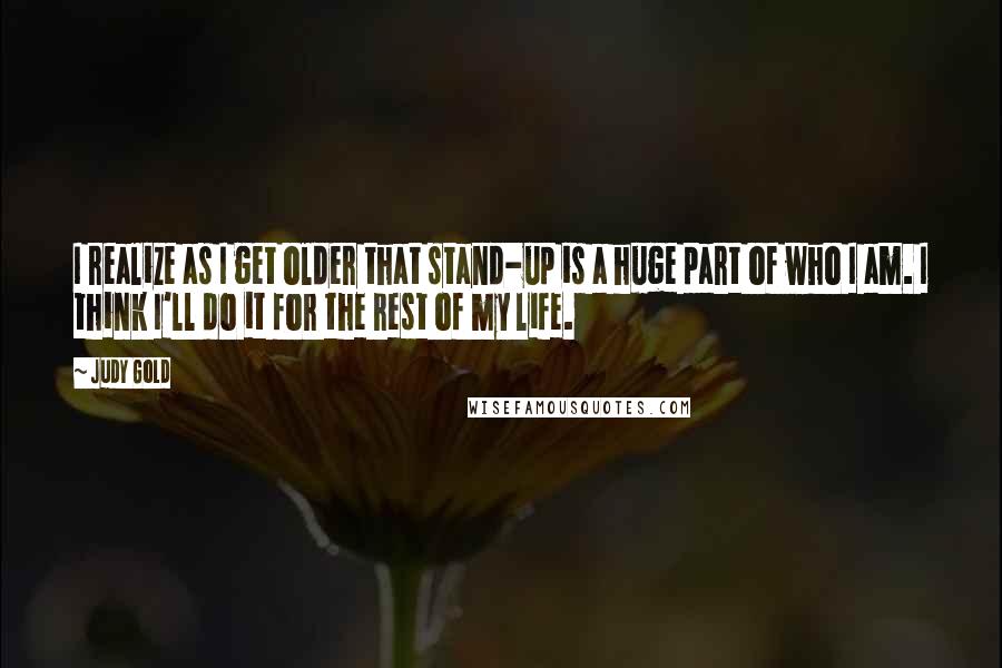 Judy Gold Quotes: I realize as I get older that stand-up is a huge part of who I am. I think I'll do it for the rest of my life.