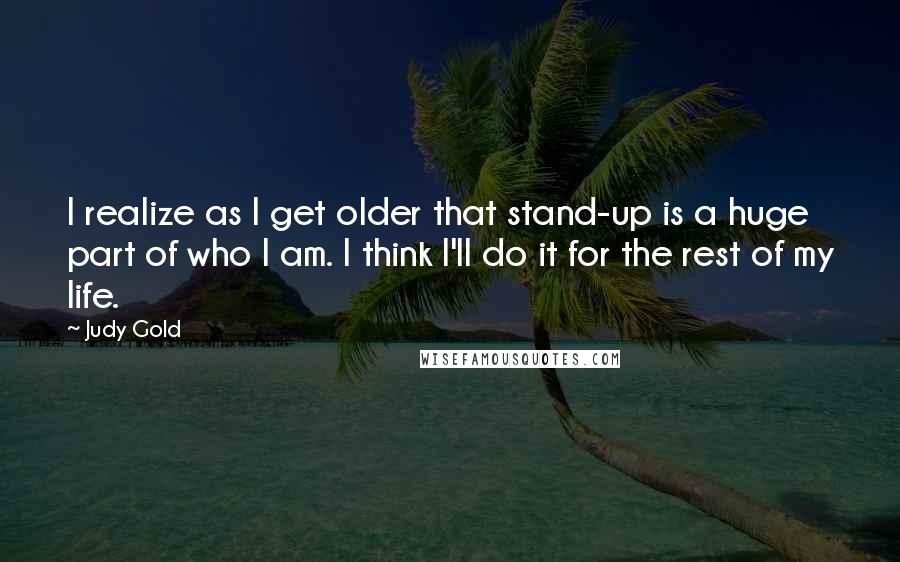 Judy Gold Quotes: I realize as I get older that stand-up is a huge part of who I am. I think I'll do it for the rest of my life.