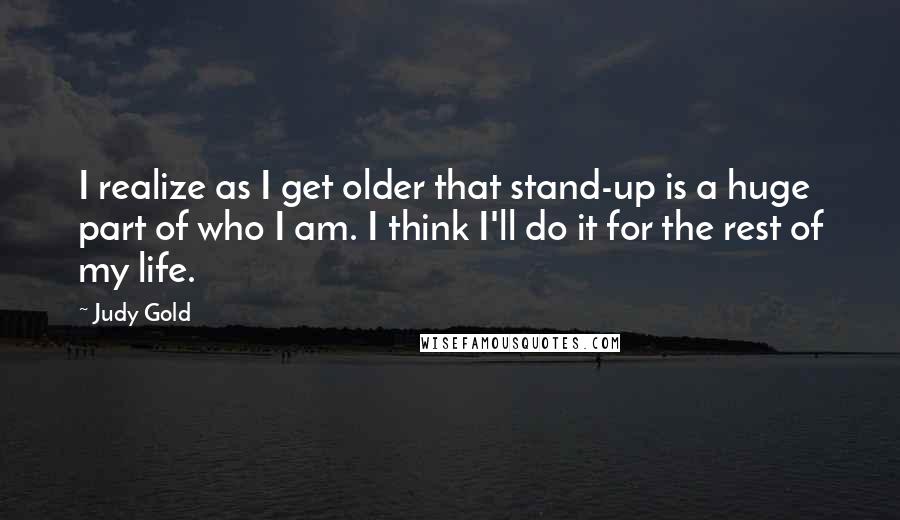 Judy Gold Quotes: I realize as I get older that stand-up is a huge part of who I am. I think I'll do it for the rest of my life.