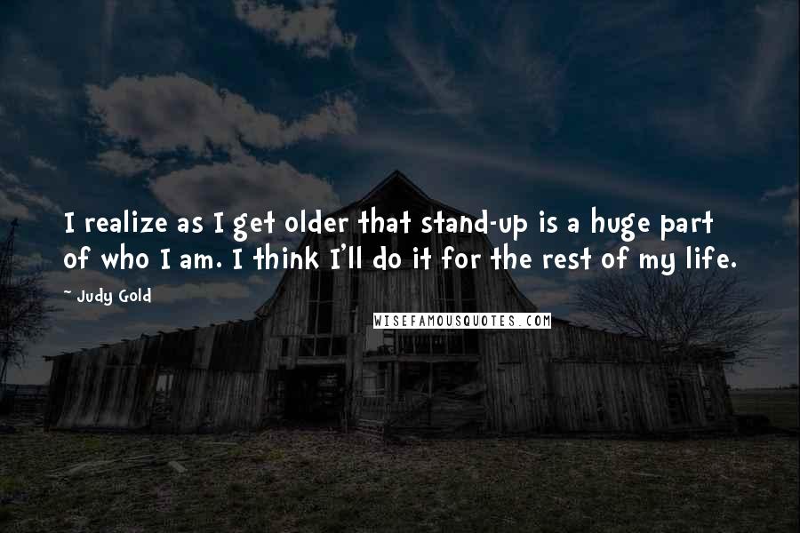 Judy Gold Quotes: I realize as I get older that stand-up is a huge part of who I am. I think I'll do it for the rest of my life.