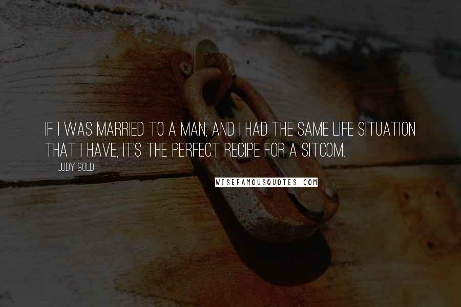 Judy Gold Quotes: If I was married to a man, and I had the same life situation that I have, it's the perfect recipe for a sitcom.