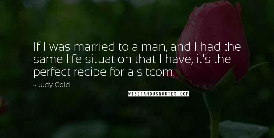 Judy Gold Quotes: If I was married to a man, and I had the same life situation that I have, it's the perfect recipe for a sitcom.