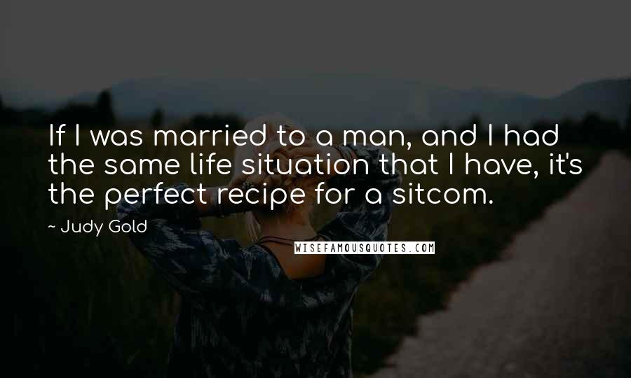 Judy Gold Quotes: If I was married to a man, and I had the same life situation that I have, it's the perfect recipe for a sitcom.