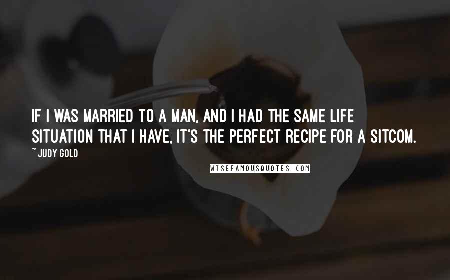 Judy Gold Quotes: If I was married to a man, and I had the same life situation that I have, it's the perfect recipe for a sitcom.