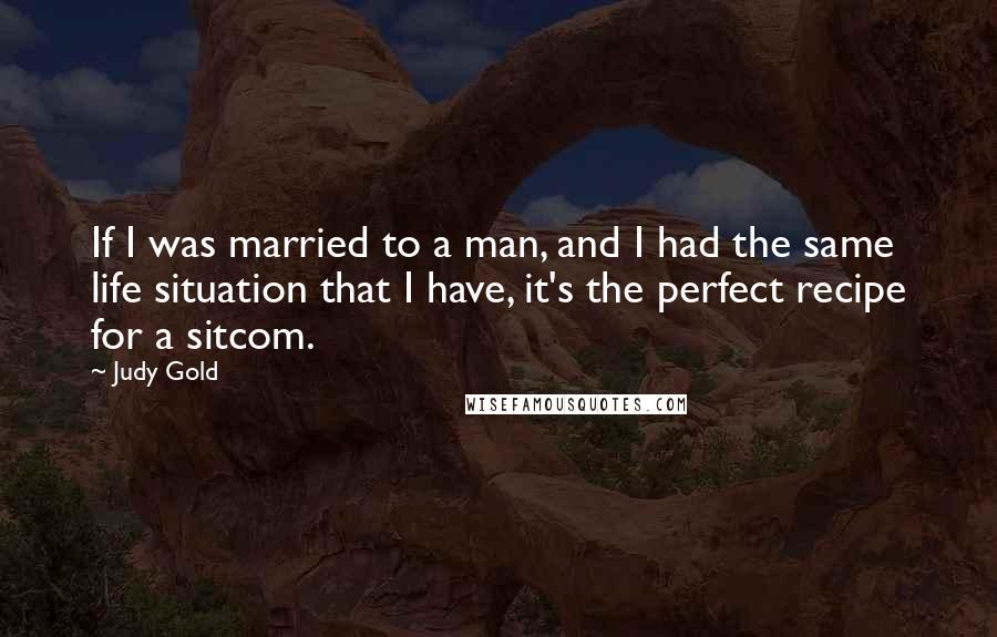 Judy Gold Quotes: If I was married to a man, and I had the same life situation that I have, it's the perfect recipe for a sitcom.